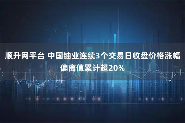 顺升网平台 中国铀业连续3个交易日收盘价格涨幅偏离值累计超20%