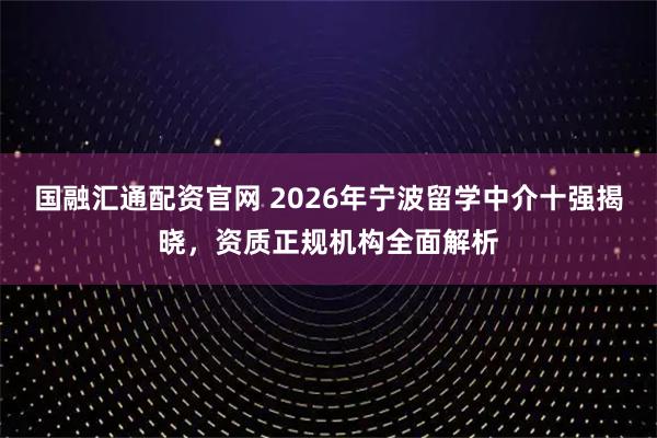 国融汇通配资官网 2026年宁波留学中介十强揭晓,资质正规机构全面解析