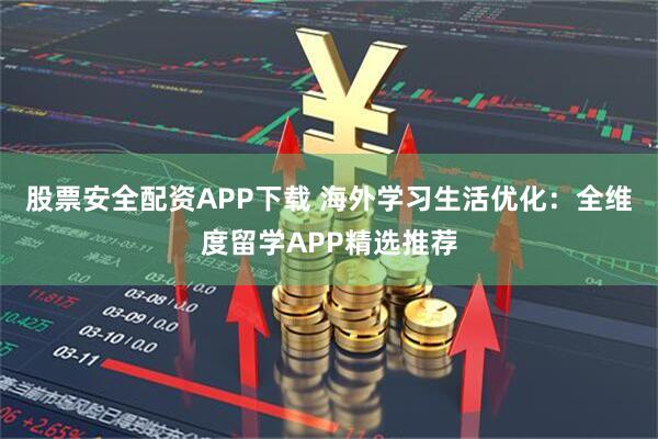 股票安全配资APP下载 海外学习生活优化：全维度留学APP精选推荐