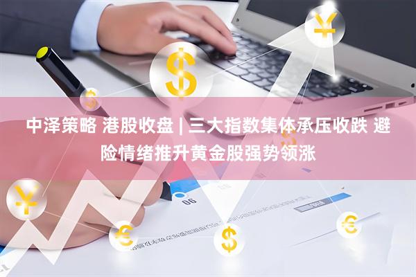 中泽策略 港股收盘 | 三大指数集体承压收跌 避险情绪推升黄金股强势领涨