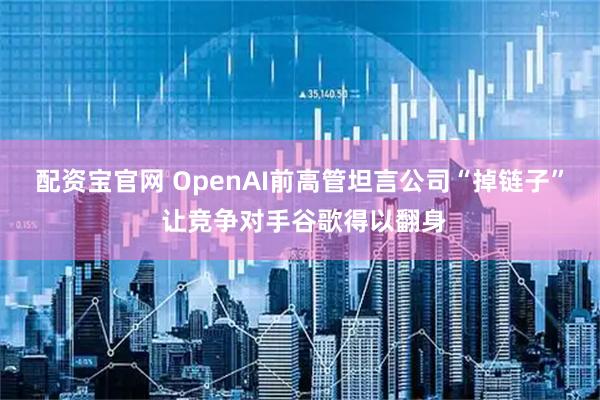 配资宝官网 OpenAI前高管坦言公司“掉链子” 让竞争对手谷歌得以翻身