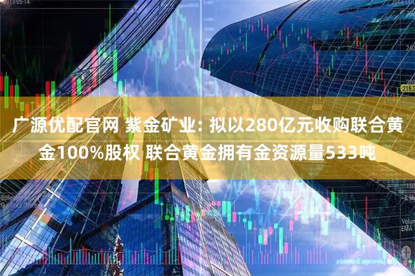 广源优配官网 紫金矿业: 拟以280亿元收购联合黄金100%股权 联合黄金拥有金资源量533吨