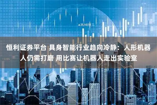 恒利证券平台 具身智能行业趋向冷静：人形机器人仍需打磨 用比赛让机器人走出实验室