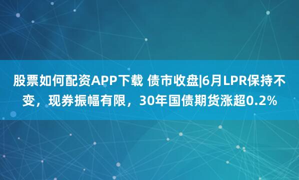 股票如何配资APP下载 债市收盘|6月LPR保持不变，现券振幅有限，30年国债期货涨超0.2%