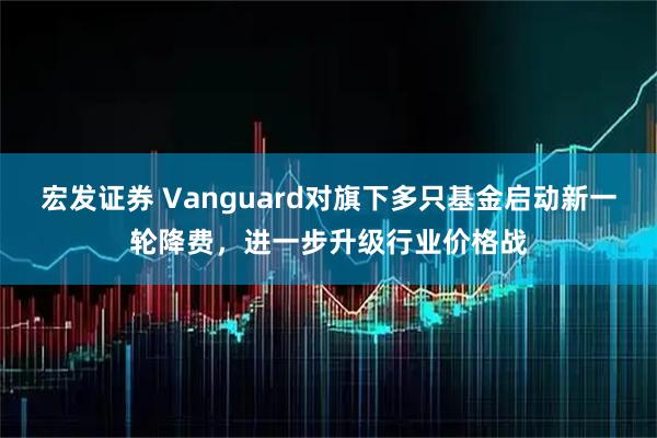 宏发证券 Vanguard对旗下多只基金启动新一轮降费，进一步升级行业价格战