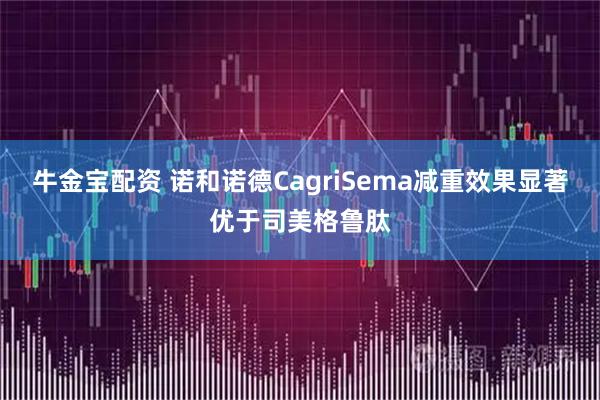 牛金宝配资 诺和诺德CagriSema减重效果显著优于司美格鲁肽