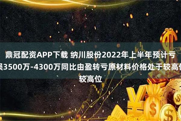 鼎冠配资APP下载 纳川股份2022年上半年预计亏损3500万-4300万同比由盈转亏原材料价格处于较高位