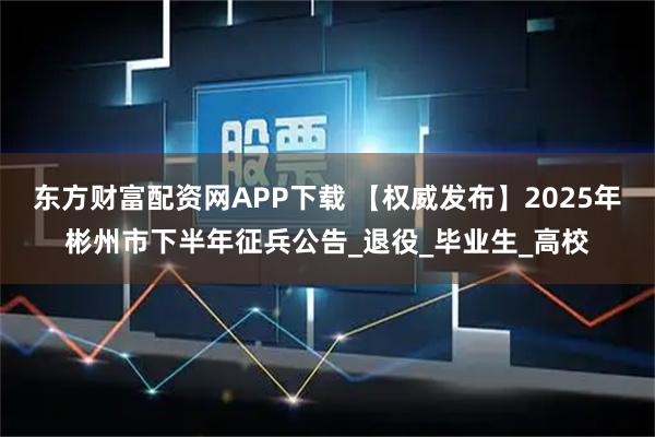 东方财富配资网APP下载 【权威发布】2025年彬州市下半年征兵公告_退役_毕业生_高校