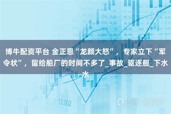 博牛配资平台 金正恩“龙颜大怒”，专家立下“军令状”，留给船厂的时间不多了_事故_驱逐舰_下水