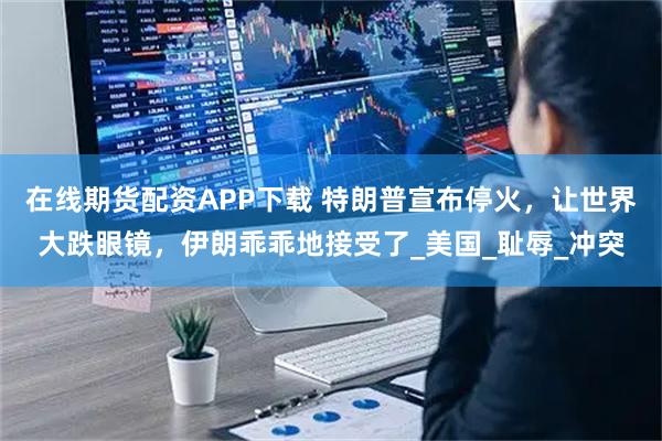 在线期货配资APP下载 特朗普宣布停火，让世界大跌眼镜，伊朗乖乖地接受了_美国_耻辱_冲突