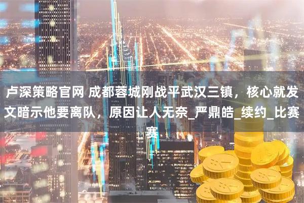 卢深策略官网 成都蓉城刚战平武汉三镇，核心就发文暗示他要离队，原因让人无奈_严鼎皓_续约_比赛