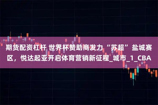 期货配资杠杆 世界杯赞助商发力 “苏超” 盐城赛区，悦达起亚开启体育营销新征程_城市_1_CBA