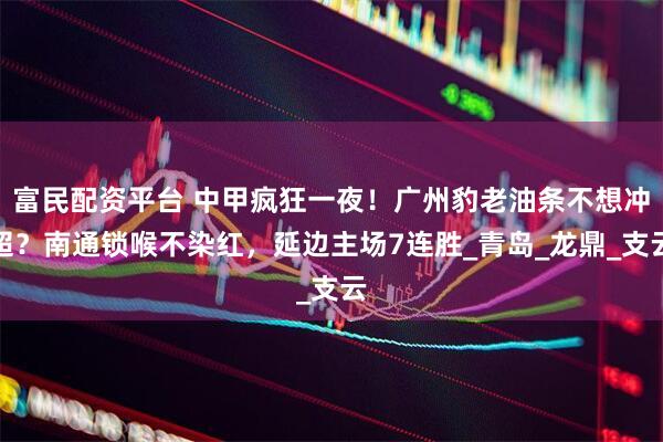 富民配资平台 中甲疯狂一夜！广州豹老油条不想冲超？南通锁喉不染红，延边主场7连胜_青岛_龙鼎_支云