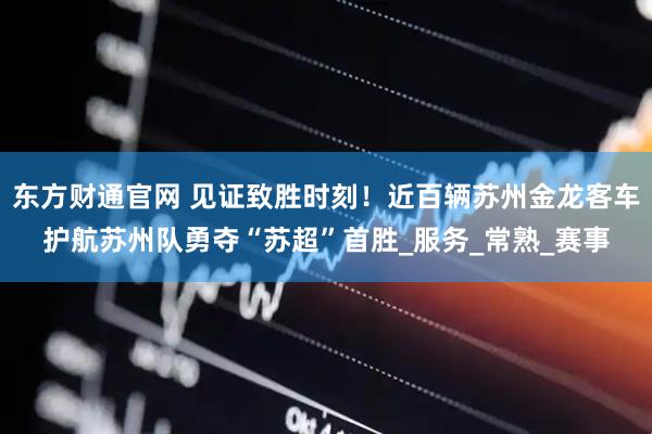 东方财通官网 见证致胜时刻！近百辆苏州金龙客车护航苏州队勇夺“苏超”首胜_服务_常熟_赛事