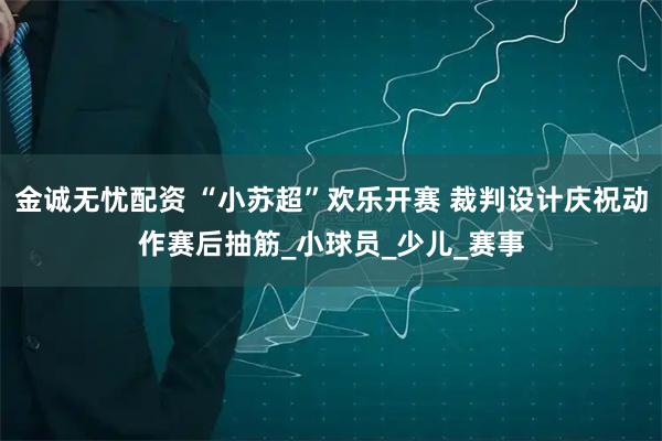 金诚无忧配资 “小苏超”欢乐开赛 裁判设计庆祝动作赛后抽筋_小球员_少儿_赛事
