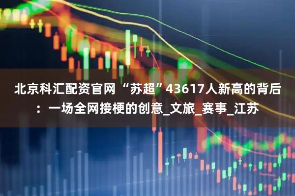 北京科汇配资官网 “苏超”43617人新高的背后：一场全网接梗的创意_文旅_赛事_江苏