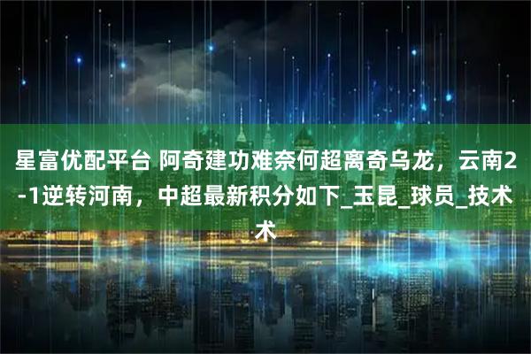 星富优配平台 阿奇建功难奈何超离奇乌龙，云南2-1逆转河南，中超最新积分如下_玉昆_球员_技术