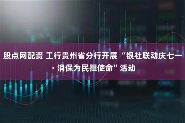 股点网配资 工行贵州省分行开展 “银社联动庆七一 · 消保为民担使命”活动