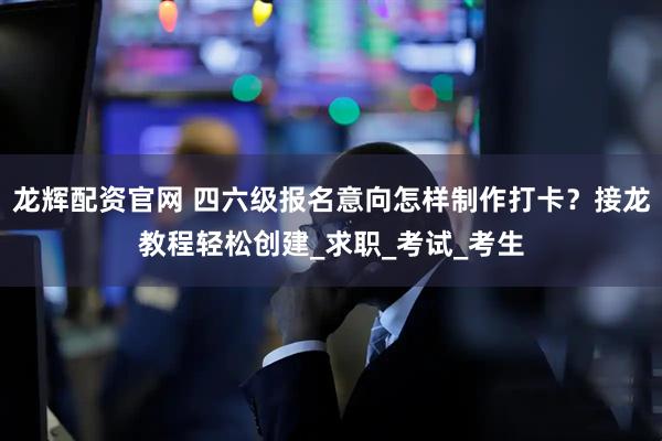 龙辉配资官网 四六级报名意向怎样制作打卡？接龙教程轻松创建_求职_考试_考生