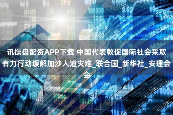 讯操盘配资APP下载 中国代表敦促国际社会采取有力行动缓解加沙人道灾难_联合国_新华社_安理会