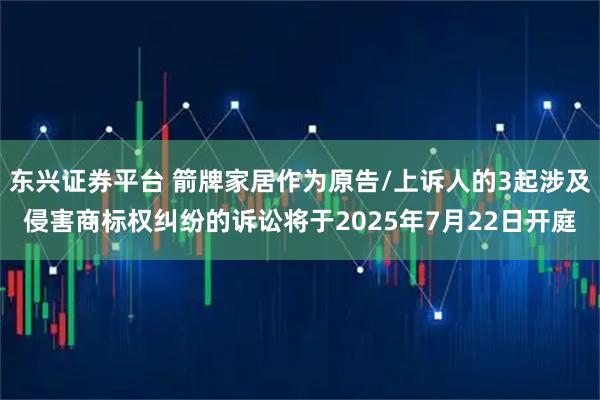 东兴证券平台 箭牌家居作为原告/上诉人的3起涉及侵害商标权纠纷的诉讼将于2025年7月22日开庭