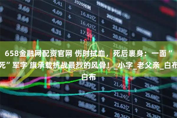 658金融网配资官网 伤时拭血，死后裹身：一面“死”军字 旗承载抗战最烈的风骨！_小字_老父亲_白布