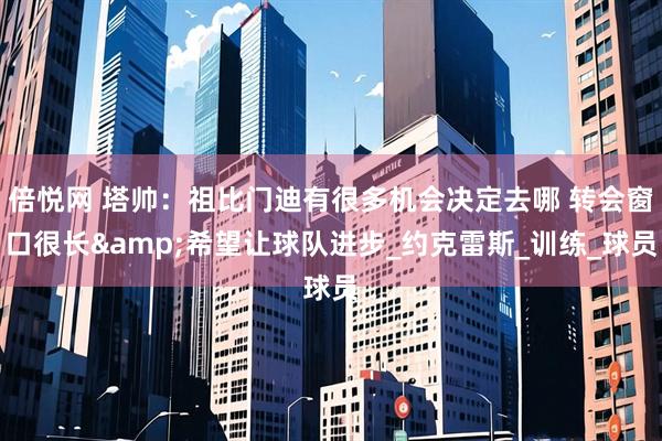 倍悦网 塔帅：祖比门迪有很多机会决定去哪 转会窗口很长&希望让球队进步_约克雷斯_训练_球员