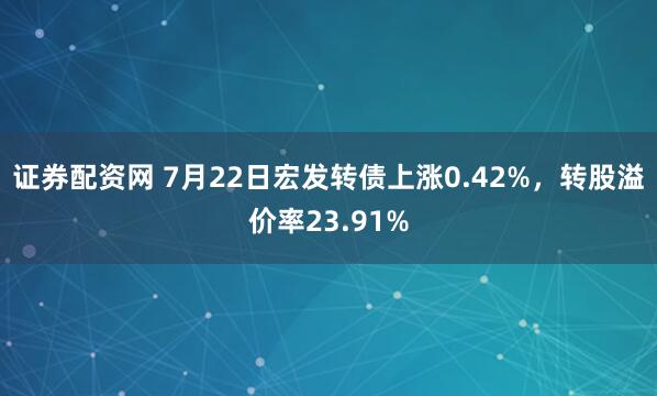 证券配资网 7月22日宏发转债上涨0.42%，转股溢价率23.91%