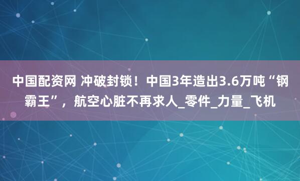 中国配资网 冲破封锁！中国3年造出3.6万吨“钢霸王”，航空心脏不再求人_零件_力量_飞机