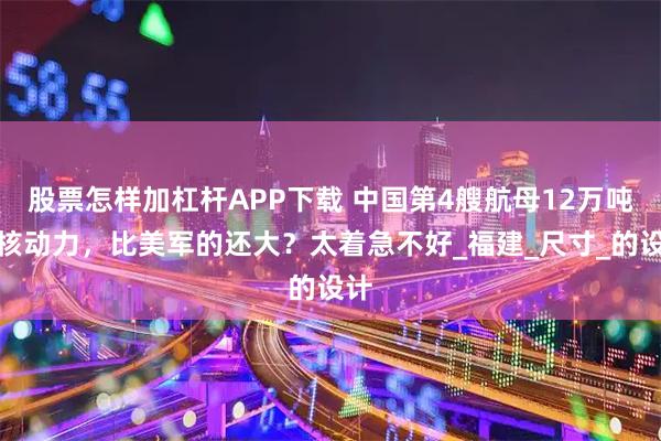 股票怎样加杠杆APP下载 中国第4艘航母12万吨？核动力，比美军的还大？太着急不好_福建_尺寸_的设计