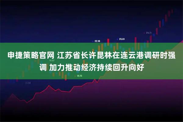 申捷策略官网 江苏省长许昆林在连云港调研时强调 加力推动经济持续回升向好