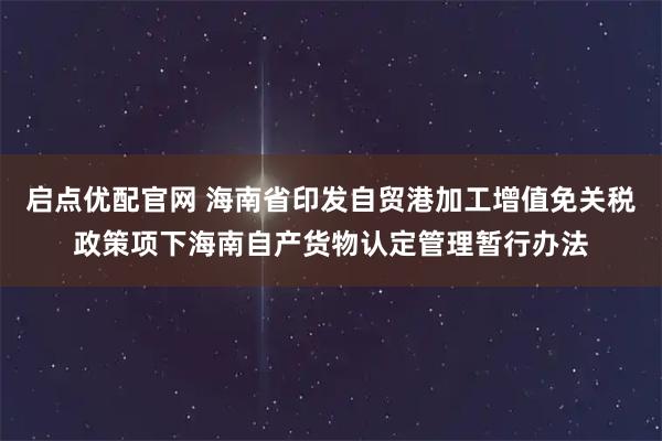 启点优配官网 海南省印发自贸港加工增值免关税政策项下海南自产货物认定管理暂行办法