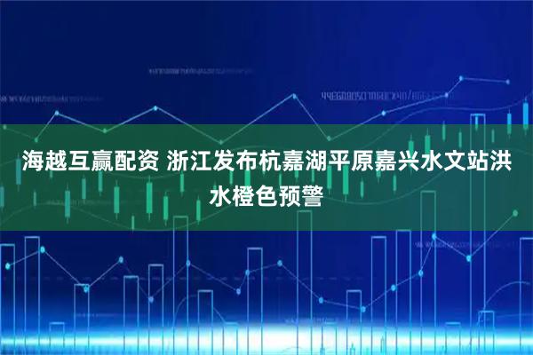 海越互赢配资 浙江发布杭嘉湖平原嘉兴水文站洪水橙色预警