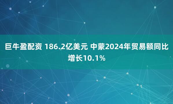 巨牛盈配资 186.2亿美元 中蒙2024年贸易额同比增长10.1%