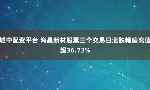 城中配资平台 海昌新材股票三个交易日涨跌幅偏离值超36.73%