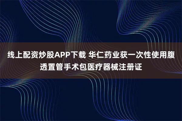 线上配资炒股APP下载 华仁药业获一次性使用腹透置管手术包医疗器械注册证