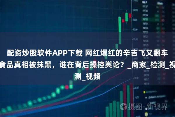 配资炒股软件APP下载 网红爆红的辛吉飞又翻车，食品真相被抹黑，谁在背后操控舆论？_商家_检测_视频