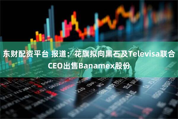 东财配资平台 报道：花旗拟向黑石及Televisa联合CEO出售Banamex股份