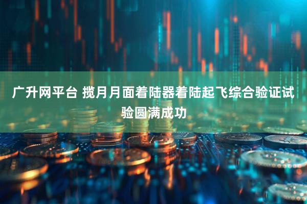 广升网平台 揽月月面着陆器着陆起飞综合验证试验圆满成功