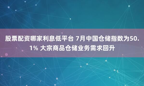 股票配资哪家利息低平台 7月中国仓储指数为50.1% 大宗商品仓储业务需求回升