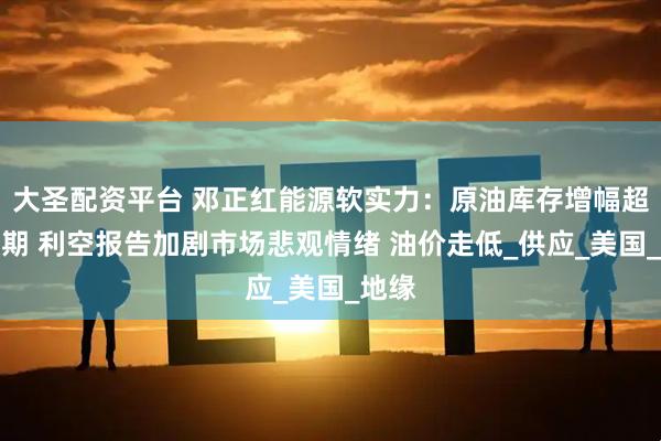 大圣配资平台 邓正红能源软实力：原油库存增幅超出预期 利空报告加剧市场悲观情绪 油价走低_供应_美国_地缘