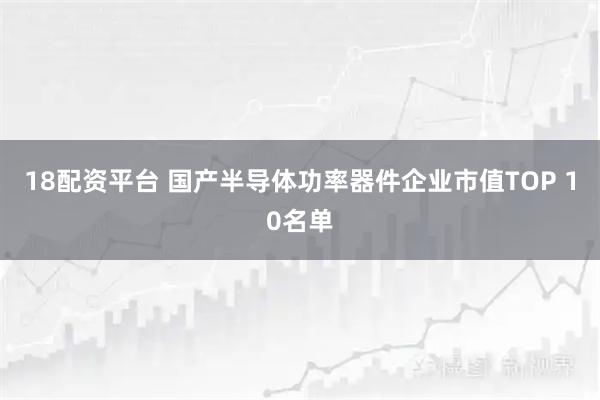 18配资平台 国产半导体功率器件企业市值TOP 10名单