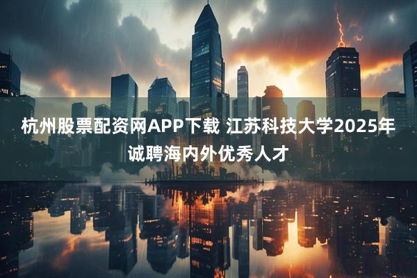 杭州股票配资网APP下载 江苏科技大学2025年诚聘海内外优秀人才