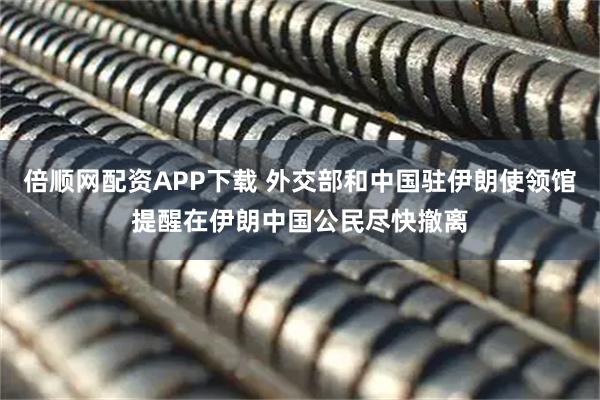 倍顺网配资APP下载 外交部和中国驻伊朗使领馆提醒在伊朗中国公民尽快撤离