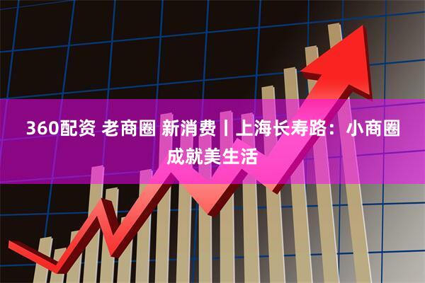 360配资 老商圈 新消费丨上海长寿路：小商圈成就美生活