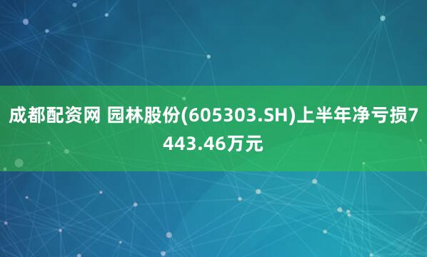 成都配资网 园林股份(605303.SH)上半年净亏损7443.46万元