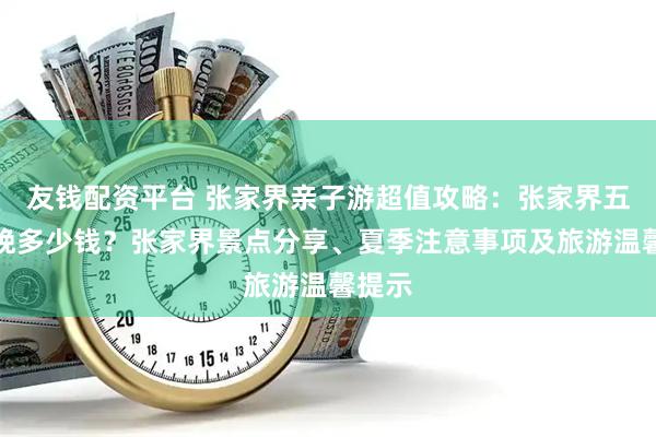 友钱配资平台 张家界亲子游超值攻略：张家界五天四晚多少钱？张家界景点分享、夏季注意事项及旅游温馨提示