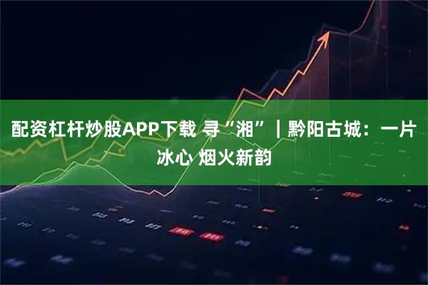 配资杠杆炒股APP下载 寻“湘”｜黔阳古城：一片冰心 烟火新韵