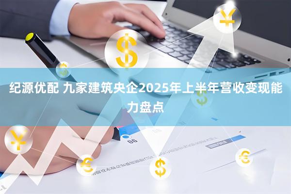 纪源优配 九家建筑央企2025年上半年营收变现能力盘点