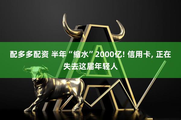 配多多配资 半年“缩水”2000亿! 信用卡, 正在失去这届年轻人